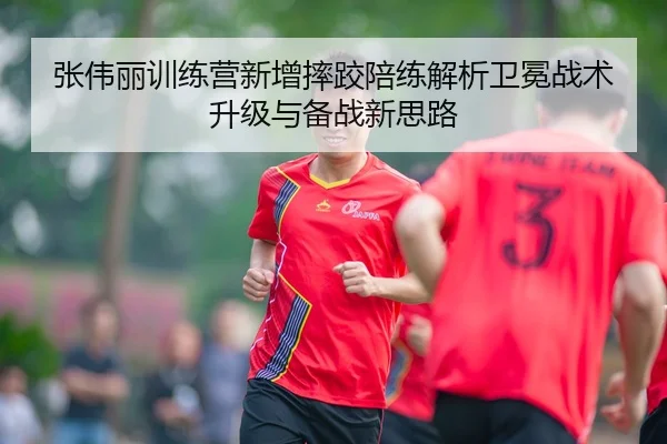 张伟丽训练营新增摔跤陪练解析卫冕战术升级与备战新思路